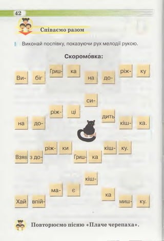 Співаємо разом
42
І Виконай поспівку, показуючи рух мелодії рукою.
Скоромовка:
Ви- біг
Гриш- ка
І І
] на до-
ріж- ку
на до
си-
.1
РІЖ-] ці І
дить
кіш- ка.
Взяв З ДО'
ріж­ ки ку.
— ір І ІГриш- ка
кіш-
ма- є
І
ка
Хай впій- миш- ку.
Повторюємо пісню «Плаче черепаха».
 