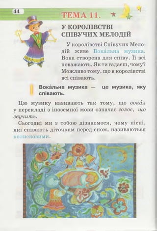 4 =
ТЕМАгїС * 4 г-
У КОРОЛІВСТВІ
СПІВУЧИХ МЕЛОДІЙ
У королівстві Співучих Мело­
дій живе Вокальна музика.
Вона створена для співу. Її всі
поважають. Як ти гадаєш, чому?
Можливо тому, що в королівстві
всі співають.
Вокальна музика — це музика, яку
співають.
Цю музику називають так тому, що вокал
у перекладі з іноземної мови означає голос, що
звучить.
Сьогодні ми з тобою дізнаємося, чому пісні,
які співають діточкам перед сном, називаються
колисковими.
 