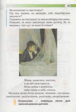 Які колискові ти пам’ятаєш?
Під яку музику чи мелодію тобі подобається
засинати?
Подивись на ілюстрації та прочитай вірш про маму.
Розкажи, як мати заколисує свою дитину. Як ти
вважаєш, про що і як вона їй співає?
Мама, мамочка, матуся,
я до неї пригорнуся.
Вона добра і привітна,
ніби сонце в небі, світла.
Мелодія може бути різною: ніжною, лагідною,
грайливою, задумливою, радісною, напруженою.
Колискова — повільна пісня для
заколисування дитини.
 