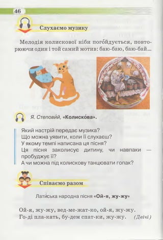Слухаємо музикуп
46 ЕЕ
Мелодія колискової ніби погойдується, повто­
рюючи один і той самий мотив: баю-баю, баю-бай...
Який настрій передає музика?
Що можна уявити, коли її слухаєш?
У якому темпі написана ця пісня?
Ця пісня заколисує дитину, чи навпаки —
пробуджує її?
А чи можна під колискову танцювати гопак?
Співаємо разом
Латиська народна пісня «Ой-я, жу-жу»
Ой-я, жу-жу, вед-ме-жат-ко, ой-я, жу-жу.
Го-ді пла-кать, бу-дем спат-ки, жу-жу. (Двічі)
ж:
 