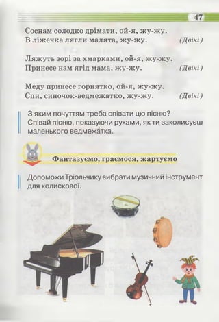 - ее = = = _ " ... .........еееее 47
Соснам солодко дрімати, ой-я, жу-жу.
В ліжечка лягли малята, жу-жу. (Двічі)
Ляжуть зорі за хмарками, ой-я, жу-жу.
Принесе нам ягід мама, жу-жу. (Двічі)
Меду принесе горнятко, ой-я, жу-жу.
Спи, синочок-ведмежатко, жу-жу. (Двічі)
З яким почуттям треба співати цю пісню?
Співай пісню, показуючи рухами, як ти заколисуєш
маленького ведмежатка.
Фантазуємо, граємося, жартуємо
І Допоможи Тріольчику вибрати музичний інструмент
для колискової.
 