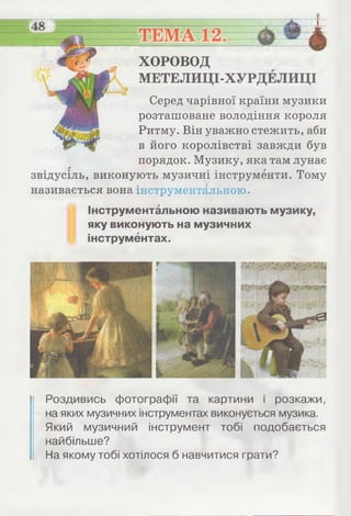 ХОРОВОД
МЕТЕЛИЦІ-ХУРДЕЛИЦІ
Серед чарівної країни музики
розташоване володіння короля
Ритму. Він уважно стежить, аби
в його королівстві завжди був
порядок. Музику, яка там лунає
звідусіль, виконують музичні інструменти. Тому
називається вона інструментальною.
Інструментальною називають музику,
яку виконують на музичних
інструментах.
Роздивись фотографії та картини і розкажи,
на яких музичних інструментах виконується музика.
Який музичний інструмент тобі подобається
найбільше?
На якому тобі хотілося б навчитися грати?
 