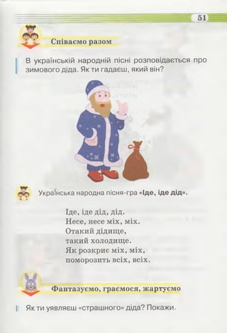 Співаємо разом
І В українській народній пісні розповідається про
зимового діда. Як ти гадаєш, який він?
Лф Українська народна пісня-гра «Іде, іде дід».
Іде, іде дід, дід.
Несе, несе міх, міх.
Отакий дідище,
такий холодище.
Як розкриє міх, міх,
поморозить всіх, всіх.
Фантазуємо, граємося, жартуємо
І! Як ти уявляєш «страшного» діда? Покажи.
 