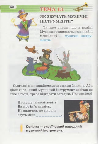 ТЕМА 13./_______________
ЯК ЗВУЧАТЬ МУЗИЧНІ
ІНСТРУМЕНТИ?
Ти вже знаєш, що в країні
Музики проживають незвичайні
мешканці — музичні інстру­
менти.
Сьогодні ми познайомимося з ними ближче. Аби
дізнатися, який музичний інструмент завітав до
тебе в гості, треба відгадати загадки. Починаймо!
Ду-ду-ду, віть-віть-віть!
Ви моє ім’я назвіть.
Не паличка, не гілочка
звуть мене
Сопілка — український народний
музичний інструмент.
 