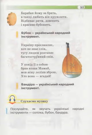 53
Барабан йому за брата,
в танці любить він кружляти.
Відбиває ритм, дзвенить
і красиво бубонить.
Бубон — український народний
інструмент.
Україну прославляє,
хоч не знає слів,
тугу людям розганяє
багатострунний спів.
У похід її з собою
брав козак Мамай,
мов ясну леліяв зброю.
Хто вона — вгадай!
Бандура — український народний
інструмент.
Слухаємо музику
Послухайте, як звучать українські народні
інструменти — сопілка, бубон, бандура.
 