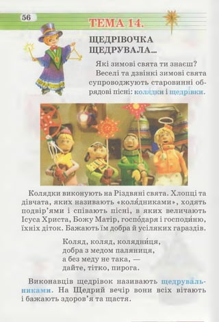 І
ЩЕДРІВОЧКА
ЩЕДРУВАЛА..
Які зимові свята ти знаєш?
Веселі та дзвінкі зимові свята
супроводжують старовинні об­
рядові пісні: колядки і щедрівки.
Колядки виконують на Різдвяні свята. Хлопці та
дівчата, яких називають «колядниками», ходять
подвір’ями і співають пісні, в яких величають
Ісуса Христа, Божу Матір, господаря і господиню,
їхніх діток. Бажають їм добра й усіляких гараздів.
Коляд, коляд, колядниця,
добра з медом паляниця,
а без меду не така, —
дайте, тітко, пирога.
Виконавців щедрівок називають щедруваль­
никами. На Щ едрий вечір вони всіх вітають
і бажають здоров’я та щастя.
 