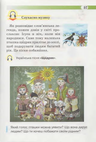 п Слухаємо музику
Як розповідає слов’янська ле­
генда, кожен дзвін у світі про­
славляє Ісуса в ніч, коли він
народився. Саме тому маленька
пташка щедрик прилітає до оселі,
щоб подарувати людям багатий
рік. Це пісня-побажання.
Українська пісня «Щедрик».
Який голос пташки можна уявити? Що вона дарує
людям? Що ти хочеш побажати своїм рідним?
 