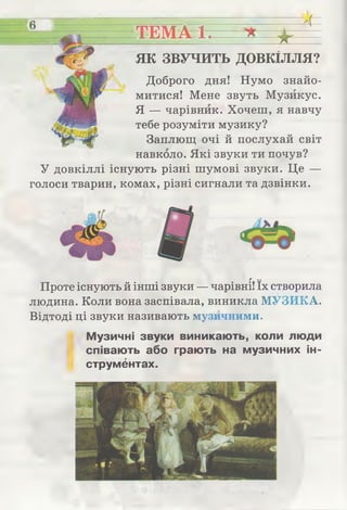6
ТЕМА 1. Ж і
4 =
ЯК ЗВУЧИТЬ ДОВКІЛЛЯ?
Доброго дня! Нумо знайо­
митися! Мене звуть Музикує.
Я — чарівник. Хочеш, я навчу
тебе розуміти музику?
Заплющ очі й послухай світ
навколо. Які звуки ти почув?
У довкіллі існують різні шумові звуки. Це —
голоси тварин, комах, різні сигнали та дзвінки.
г ..
Проте існують й інші звуки — чарівні! їх створила
людина. Коли вона заспівала, виникла МУЗИКА.
Відтоді ці звуки називають музичними.
Музичні звуки виникають, коли люди
співають або грають на музичних ін­
струментах.
 