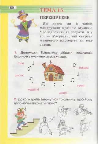 ТЕМА 15. ____
ПЕРЕВІР СЕБЕ
Як довго ми з тобою
мандрували країною Музики!
Час відпочити та пограти. А у
грі — з’ясувати, які секрети
музичного мистецтва ти вже
знаєш.
1. Допоможи Тріольчику зібрати мешканців
будиночку музичних звуків у пари.
тихі
високі
і
сГ
короткі
2. До кого треба звернутися Тріольчику, щоб йому
допомогли виконати пісню?
 