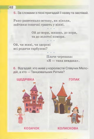 5. За словами з пісні пригадай її назву та заспівай.
Рано-ранесенько встану, як ніколи,
зайчики сонячні грають у вікні.
• • •
Ой до нори, мишко, до нори,
та до золотої комори.
• • •
Ой, чи живі, чи здорові
всі родичи гарбузові?
• • •
Плаче черепаха:
«Я — така невдаха».
6. Відгадай: хто живе у королівстві Співучих Мело­
дій, а хто — Танцювальних Ритмів?
62 Е Е £= -= = = = , , : , : ....: , ...............
ЩЕДРІВКА ГОПАК
КОЗАЧОК КОЛИСКОВА
 