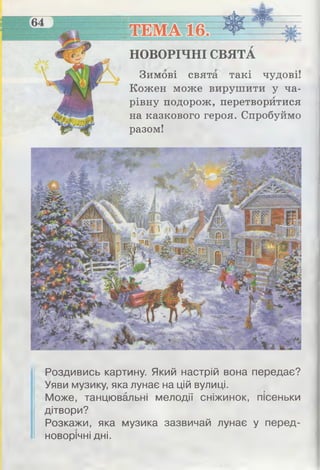 НОВОРІЧНІ СВЯТА
Зимові свята такі чудові!
Кожен може вирушити у ча­
рівну подорож, перетворитися
на казкового героя. Спробуймо
разом!
Роздивись картину. Який настрій вона передає?
Уяви музику, яка лунає на цій вулиці.
Може, танцювальні мелодії сніжинок, пісеньки
дітвори?
Розкажи, яка музика зазвичай лунає у перед-
новорічні дні.
 