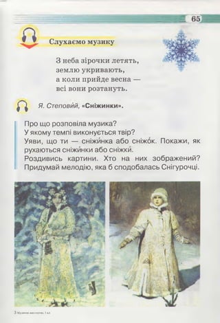 Слухаємо музику
З неба зірочки летять,
землю укривають,
а коли прийде весна —
всі вони розтануть.
^ ^ Я. Степовий, «Сніжинки».
Про що розповіла музика?
У якому темпі виконується твір?
Уяви, що ти — сніжинка або сніжок. Покажи, як
рухаються сніжинки або сніжки.
Роздивись картини. Хто на них зображений?
Придумай мелодію, яка б сподобалась Снігурочці.
З Музичне мистецтво, 1 кл.
 