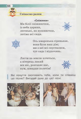 Співаємо разом
«Сніжинки»
Ми білії сніжиночки,
із неба царини,
легенькі, як пушиночки,
летімо всі сюди.
Ось хмаронька сіренькая,
вона була наш дім;
ми з неї всі спустилися,
тут сядь і відпочинь.
Лягти на землю хочеться,
а вітерець лихий
все віє, розганяє нас,
нум, швидше полетім!
І Які почуття охоплюють тебе, коли ти співаєш
цю пісню? Вигадай рухи до цієї пісні.
 