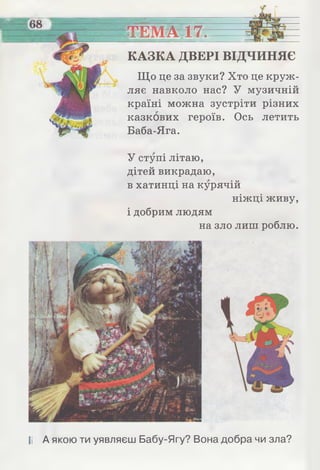■і
______ ТЕМА 17.
КАЗКА ДВЕРІ ВІДЧИНЯЄ
Що це за звуки? Хто це круж­
ляє навколо нас? У музичній
країні можна зустріти різних
казкових героїв. Ось летить
Баба-Яга.
У ступі літаю,
дітей викрадаю,
в хатинці на курячій
ніжці живу,
і добрим людям
на зло лиш роблю.
II А якою ти уявляєш Бабу-Ягу? Вона добра чи зла?
 