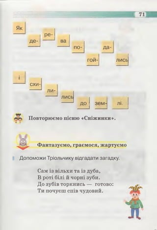 71
Як
де­
ре­
ва
по- да-
гои- лись
схи­
ли­
лись
до зем - ЛІ.
Повторюємо пісню «Сніжинки».
Фантазуємо, граємося, жартуємо
І! Допоможи Тріольчику відгадати загадку.
Сам із вільхи та із дуба,
В роті білі й чорні зуби.
До зубів торкнись — готово:
Ти почуєш спів чудовий.
 