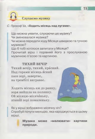 С. Прокоф’єв, «Ходить місяць над лугами».
Слухаємо музику
Що можна уявити, слухаючи цю музику?
Чи змінювалася музика?
Чи можна передати ходу Місяця швидкою та гучною
музикою?
Що б тобі хотілося запитати у Місяця?
Прочитай вірш і порівняй його з прослуханою
музичною п’єсою та картиною.
ТИХИЙ ВЕЧІР
Тихий вечір, тихий, красний.
Над горами місяць ясний
пасе зорі, завертає,г
на трембіті вигравав.
Ходить місяць аж до ранку,
зоря вийшла на полянку. |
Ой місяцю-місяченьку, ||
зганяй зорі помаленьку.
Як у вірші зображено місячну ніч?
Спробуй почути мелодію, яка народжується в цьому
вірші.
Музика може «малювати» картини
природи.
 