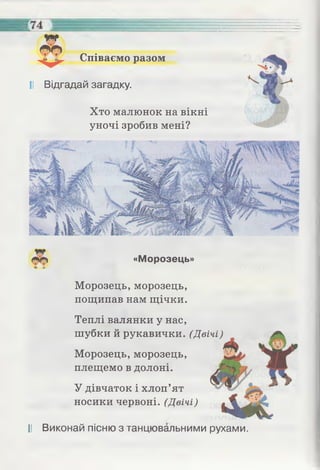 Співаємо разом
II Відгадай загадку.
Хто малюнок на вікні
уночі зробив мені?
«Морозець»
Морозець, морозець,
пощипав нам щічки.
Теплі валянки у нас,
шубки й рукавички. (Двічі)
Морозець, морозець,
плещемо в долоні.
У дівчаток і хлоп’ят
носики червоні. (Двічі)
II Виконай пісню з танцювальними рухами.
 
