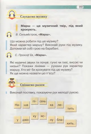 Слухаємо музику
Марш — це музичний твір, під який
крокують.
В. Сильвестров, «Марш».
Що можна робити під цю музику?
Який характер маршу? Виконай рухи під музику.
Допомагай собі грою на барабані.
С. Прокоф’єв, «Марш».
Які музичні звуки ти почув: гучні чи тихі, високі чи
низькі? Покажи лініями — рухами рук характер
маршу. Хто міг би крокувати під цю музику?
Як ще можна назвати цю п’єсу?
Співаємо разом
II Виконай поспівку, показуючи рух мелодії рукою.
На-
пі- сень-
.
ша ка ле-
тить
дзвін-
яс-
ну бла- іУ
кить
 