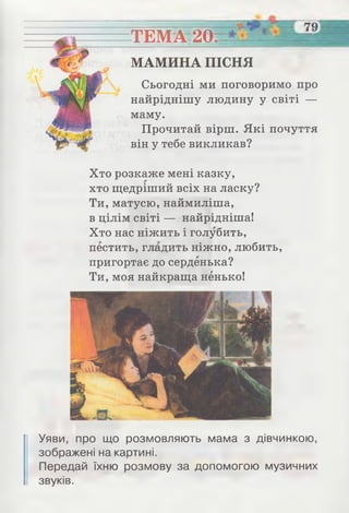 ТЕМА 20.
МАМИНА ПІСНЯ
Сьогодні ми поговоримо про
найріднішу людину у світі —
маму.
Прочитай вірш. Які почуття
він у тебе викликав?
Хто розкаже мені казку,
хто щедріший всіх на ласку?
Ти, матусю, наймиліша,
в цілім світі — найрідніша!
Хто нас ніжить і голубить,
пестить, гладить ніжно, любить,
пригортає до серденька?
Ти, моя найкраща ненько!
Уяви, про що розмовляють мама з дівчинкою,
зображені на картині.
Передай їхню розмову за допомогою музичних
звуків.
 