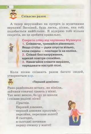 Співаємо разом
8
А тепер вирушаймо на зустріч із музичними
звуками! Заспівай, будь ласка, пісню, яка тобі
подобається найбільше. Я відкрию тобі кілька
секретів, як це зробити правильно.
Секрети співу від чарівника Музикуса
1. Співаючи, тримайся рівненько.
f
Якщo стоїш — руки опусти вільно,
коли сидиш — поклади їх на коліна.
2. Співай без напруження,
вдихай повітря спокійно.
3. Намагайся співати виразно,
передавати настрій пісні.
Коли пісню співають разом багато людей,
утворюється хор.
«Перший дзвоник»* І
О іЛ
Рано-ранесенько встану, як ніколи,
зайчики сонячні грають у вікні.
Так мені весело, бо іду до школи
і співаю радісні пісні!
Приспів.
Перший дзвоник,
перший дзвоник пролунає —
переливи, переливи золоті!
Я сьогодні,
я сьогодні починаю
першу стежку у житті!
 