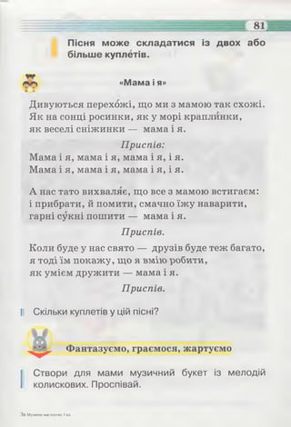 Пісня може складатися із двох або
більше куплетів.
«Мама і я»
Дивуються перехожі, що ми з мамою так схожі.
Як на сонці росинки, як у морі краплинки,
як веселі сніжинки — мама і я.
Приспів:
Мама і я, мама і я, мама і я, і я.
Мама і я, мама і я, мама і я, і я.
А нас тато вихваляє, що все з мамою встигаєм:
і прибрати, й помити, смачно їжу наварити,
гарні сукні пошити — мама і я.
Приспів.
Коли буде у нас свято — друзів буде теж багато,
я тоді їм покажу, що я вмію робити,
як умієм дружити — мама і я.
Приспів.
II Скільки куплетів у цій пісні?
І Створи для мами музичний букет із мелодій
колискових. Проспівай.
Фантазуємо, граємося, жартуємо
За Музичне мистецтво, 1 кл.
 