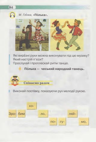 84 =:
М. Гл'інка, «Полька».
Які виразні рухи можна виконувати під цю музику?
Який настрій п’єси?
Прослухай і проплескай ритм танцю.
Полька — чеський народний танець.
Співаємо разом
II Виконай поспівку, показуючи рух мелодії рукою.
ко-
Зро- бим ло, ляи-
гу- мо,по
 