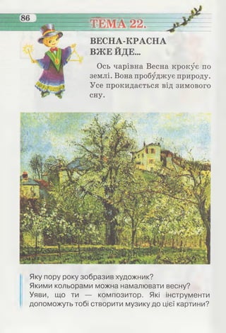 —
__
ТЕМА 22^
ВЕСНА-КРАСНА
ВЖЕ ЙДЕ...
Ось чарівна Весна крокує по
землі. Вона пробуджує природу.
Усе прокидається від зимового
сну.
Яку пору року зобразив художник?
Якими кольорами можна намалювати весну?
Уяви, що ти — композитор. Які інструменти
допоможуть тобі створити музику до цієї картини?
 