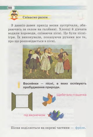 Співаємо разом
З давніх-давен прихід весни зустрічали, зби­
раючись за селом на галявині. Хлопці й дівчата
водили хороводи, співаючи пісні. Це були пісні-
ігри. їх виконували, показуючи рухами все те,
про що розповідається в пісні.
Веснянки — пісні, в яких оспівують
пробудження природи.
Пісня поділяється на окремі частини — фрази.
 