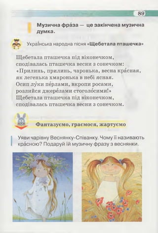 89=
Музична фраза — це закінчена музична
думка.
Українська народна пісня «Щебетала пташечка»
Щебетала пташечка під віконечком,
сподівалась пташечка весни з сонечком:
«Прилинь, прилинь, чаронька, весна красная,
як легенька хмаронька в небі ясная.
Осип луки перлами, вкропи росами,
розлийся джерелами стоголосими!»
Щебетала пташечка під віконечком,
сподівалась пташечка весни з сонечком.
Фантазуємо, граємося, жартуємо
І Уяви чарівну Веснянку-Співанку. Чому її називають
красною? Подаруй їй музичну фразу з веснянки.
 