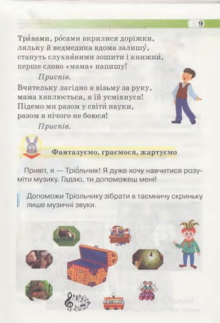 9—
Травами, росами вкрилися доріжки,
ляльку й ведмедика вдома залишу,
стануть слухняними зошити і книжки,
перше слово «мама» напишу!
Приспів.
Вчительку лагідно я візьму за руку,
мама хвилюється, я їй усміхнуся!
Підемо ми разом у світи науки,
разом я нічого не боюся!
Приспів.
Фантазуємо, граємося, жартуємо
Привіт, я — Тріольчик! Я дуже хочу навчитися розу­
міти музику. Гадаю, ти допоможеш мені!
І Допоможи Тріольчику зібрати в таємничу скриньку
лише музичні звуки.
 