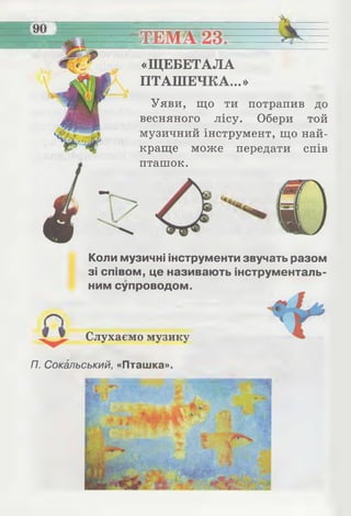 ТЕМА 23.
«ЩЕБЕТАЛА
ПТАШЕЧКА...»
Уяви, що ти потрапив до
весняного лісу. Обери той
музичний інструмент, що най­
краще може передати спів
пташок.
Коли музичні інструменти звучать разом
зі співом, це називають інструменталь­
ним супроводом.
Слухаємо музику
П. Сокольський, «Пташка».
 