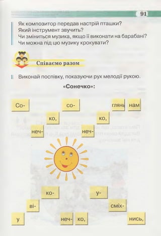 Як композитор передав настрій пташки?
Який інструмент звучить?
Чи зміниться музика, якщо її виконати на барабані?
Чи можна під цю музику крокувати?
Співаємо разом
Іі Виконай поспівку, показуючи рух мелодії рукою.
«Сонечко»:
Со- со- глянь нам
 