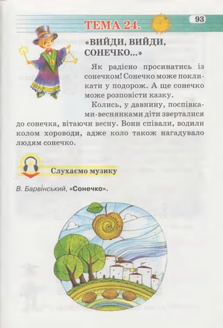 5~
«ВИЙДИ, ви й д и ,
СОНЕЧКО...»
Як радісно просинатись із
сонечком! Сонечко може покли­
кати у подорож. А ще сонечко
може розповісти казку.
Колись, у давнину, поспівка-
ми-веснянками діти зверталися
до сонечка, вітаючи весну. Вони співали, водили
колом хороводи, адже коло також нагадувало
людям сонечко.
Слухаємо музику
В. Барв'інський, «Сонечко».
 