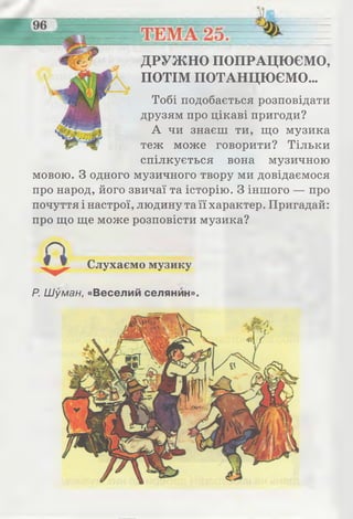 ДРУЖНО ПОПРАЦЮЄМО,
ПОТІМ ПОТАНЦЮЄМО...
Тобі подобається розповідати
друзям про цікаві пригоди?
А чи знаєш ти, що музика
теж може говорити? Тільки
спілкується вона музичною
мовою. З одного музичного твору ми довідаємося
про народ, його звичаї та історію. З іншого — про
почуття і настрої, людину та її характер. Пригадай:
про що ще може розповісти музика?
Слухаємо музику
Р. Шуман, «Веселий селянин».
 