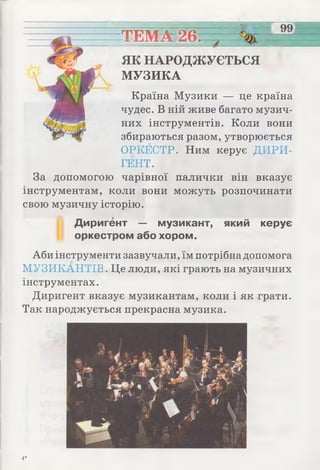 ТЕМА26.
ЯК НАРОДЖУЄТЬСЯ
МУЗИКА
Країна Музики — це країна
чудес. В ній живе багато музич­
них інструментів. Коли вони
збираються разом, утворюється
ОРКЕСТР. Ним керує ДИРИ­
ГЕНТ.
За допомогою чарівної палички він вказує
інструментам, коли вони можуть розпочинати
свою музичну історію.
Диригент — музикант, який керує
оркестром або хором.
Аби інструменти зазвучали, їм потрібна допомога
МУЗИКАНТІВ. Це люди, які грають на музичних
інструментах.
Диригент вказує музикантам, коли і як грати.
Так народжується прекрасна музика.
4*
 