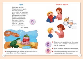 18 19
Друзі
Нездужає медуза.
Зібрались в неї друзі.
І їй уже сьогодні
не сумно й не самотньо.
Краб робить витинанку,
а губка миє склянку.
І навіть зла мурена
несе смачне варення.
На суші і у морі,
у радощах і в горі
такі, як у медузи,
усім потрібні друзі.
Леся Мовчун
Корисні поради
	Якщо у тебе щось болить, відчуваєш
нудоту або слабкість, негайно скажи
про це дорослим.
	Якщо захворів, виконуй поради лікаря.
	Приймай ліки (навіть вітаміни) тільки
з дозволу батьків або лікаря.
	Вивчи віршик і не забувай відвідувати друзів,
якщо їхня хвороба не заразна.
 