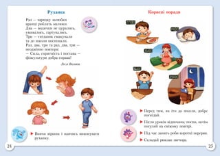 24 25
Корисні поради
	Вивчи віршик і навчись виконувати
руханку.
Руханка
Раз — зарядку залюбки
вранці роблять малюки.
Два — водички не цурались,
умивались, гартувались.
Три — сніданок смакували
та до школи поспішали.
Раз, два, три та раз, два, три —
неодмінно повтори:
— Сила, спритність і постава —
фізкультури добра справа!
Леся Вознюк
	Перед тим, як іти до школи, добре
поснідай.
	Після уроків відпочинь: поспи, потім
погуляй на свіжому повітрі.
	Під час занять роби короткі перерви.
	Складай рюкзак звечора.
 