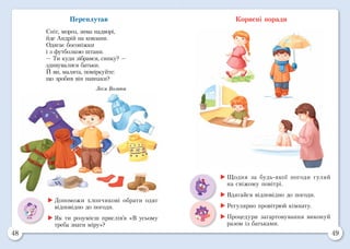 48 49
Переплутав
Сніг, мороз, зима надворі,
йде Андрій на ковзани.
Одягає босоніжки
і з футболкою штани.
— Ти куди зібрався, синку? —
здивувалися батьки.
Й ви, малята, поміркуйте:
що зробив він навпаки?
Леся Вознюк
Корисні поради
	Допоможи хлопчикові обрати одяг
відповідно до погоди.
	Як ти розумієш прислів’я «В усьому
треба знати міру»?
	Щодня за будь-якої погоди гуляй
на свіжому повітрі.
	Вдягайся відповідно до погоди.
	Регулярно провітрюй кімнату.
	Процедури загартовування виконуй
разом із батьками.
 