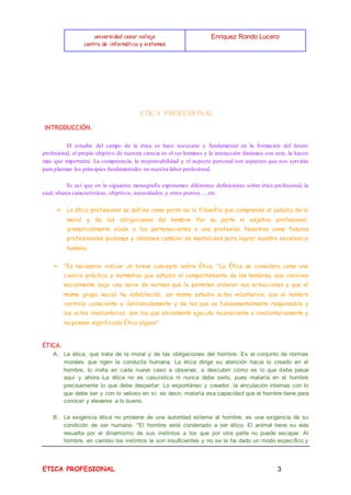 universidad cesar vallejo
centro de informática y sistemas
Enriquez Rondo Lucero
ETICA PROFESIONAL 3
ETICA PROFESIONAL
INTRODUCCIÓN.
El estudio del campo de la ética se hace necesario y fundamental en la formación del futuro
profesional, el propio objetivo de nuestra ciencia es el ser humano y la interacción dinámica con este, la hacen
más que importante. La competencia, la responsabilidad y el aspecto personal son aspectos que nos servirán
para plasmar los principios fundamentales en nuestra labor profesional.
Es así que en la siguiente monografía exponemos diferentes definiciones sobre ética profesional, la
cual, abarca características, objetivos, necesidades, y otros puntos…, etc.
➢ La ética profesional se define como parte de la filosofía que comprende al estudio de la
moral y de las obligaciones del hombre .Por su parte el adjetivo profesional,
gramaticalmente alude a los pertenecientes a una profesión. Nosotros como futuros
profesionales podemos y debemos cambiar de mentalidad para lograr nuestra excelencia
humana.
➢ "Es necesario indicar un breve concepto sobre Ética. "La Ética se considera como una
ciencia práctica y normativa que estudia el comportamiento de los hombres, que conviven
socialmente bajo una serie de normas que le permiten ordenar sus actuaciones y que el
mismo grupo social ha establecido, así mismo estudia actos voluntarios, que el hombre
controla consciente y deliberadamente y de los que es fundamentalmente responsable y
los actos involuntarios, son los que obviamente ejecuta inconsciente o involuntariamente y
no poseen significado Ético alguno"
ÉTICA.
A. La ética, que trata de la moral y de las obligaciones del hombre. Es el conjunto de normas
morales que rigen la conducta humana. La ética dirige su atención hacia lo creado en el
hombre, lo invita en cada nuevo caso a observar, a descubrir cómo es lo que debe pasar
aquí y ahora.-La ética no es casuística ni nunca debe serlo, pues mataría en el hombre
precisamente lo que debe despertar: Lo espontáneo y creador, la vinculación internas con lo
que debe ser y con lo valioso en sí; es decir, mataría esa capacidad que el hombre tiene para
conocer y elevarse a lo bueno.
B. La exigencia ética no proviene de una autoridad externa al hombre; es una exigencia de su
condición de ser humano. "El hombre está condenado a ser ético. El animal tiene su vida
resuelta por el dinamismo de sus instintos a los que por otra parte no puede escapar. Al
hombre, en cambio los instintos le son insuficientes y no se le ha dado un modo específico y
 