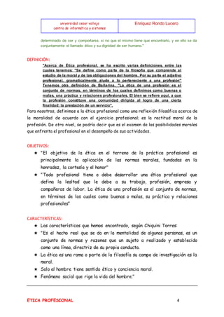universidad cesar vallejo
centro de informática y sistemas
Enriquez Rondo Lucero
ETICA PROFESIONAL 4
determinado de ser y comportarse, si no que el mismo tiene que encontrarlo, y en ello se da
conjuntamente el llamado ético y su dignidad de ser humano."
DEFINICIÓN:
"Acerca de Ética profesional, se ha escrito varias definiciones, entre las
cuales tenemos: "Se define como parte de la filosofía que comprende al
estudio de la moral y de las obligaciones del hombre. Por su parte el adjetivo
profesional, gramaticalmente alude a lo perteneciente a una profesión"
Tenemos otra definición de Bailarina, "La ética de una profesión es el
conjunto de normas, en términos de los cuales definimos como buenas o
malas, una práctica y relaciones profesionales. El bien se refiere aquí, a que
la profesión constituye una comunidad dirigida al logro de una cierta
finalidad: la prestación de un servicio",
Para nosotros, definimos a la ética profesional como una reflexión filosófica acerca de
la moralidad de acuerdo con el ejercicio profesional; es la rectitud moral de la
profesión. De otro nivel, se podría decir que es el examen de las posibilidades morales
que enfrenta el profesional en el desempeño de sus actividades.
OBJETIVOS:
★ "El objetivo de la ética en el terreno de la práctica profesional es
principalmente la aplicación de las normas morales, fundadas en la
honradez, la cortesía y el honor"
★ "Todo profesional tiene o debe desarrollar una ética profesional que
defina la lealtad que le debe a su trabajo, profesión, empresa y
compañeros de labor. La ética de una profesión es el conjunto de normas,
en términos de los cuales como buenas o malas, su práctica y relaciones
profesionales"
CARACTERÍSTICAS:
★ Las características que hemos encontrado, según Chiquini Torres:
★ "Es el hecho real que se da en la mentalidad de algunas personas, es un
conjunto de normas y razones que un sujeto a realizado y establecido
como una línea, directriz de su propia conducta.
★ La ética es una rama o parte de la filosofía su campo de investigación es la
moral.
★ Solo el hombre tiene sentido ético y conciencia moral.
★ Fenómeno social que rige la vida del hombre."
 