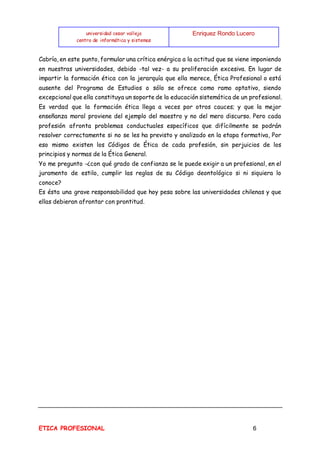 universidad cesar vallejo
centro de informática y sistemas
Enriquez Rondo Lucero
ETICA PROFESIONAL 6
Cabría, en este punto, formular una crítica enérgica a la actitud que se viene imponiendo
en nuestras universidades, debido -tal vez- a su proliferación excesiva. En lugar de
impartir la formación ética con la jerarquía que ella merece, Ética Profesional o está
ausente del Programa de Estudios o sólo se ofrece como ramo optativo, siendo
excepcional que ella constituya un soporte de la educación sistemática de un profesional.
Es verdad que la formación ética llega a veces por otros cauces; y que la mejor
enseñanza moral proviene del ejemplo del maestro y no del mero discurso. Pero cada
profesión afronta problemas conductuales específicos que difícilmente se podrán
resolver correctamente si no se les ha previsto y analizado en la etapa formativa, Por
eso mismo existen los Códigos de Ética de cada profesión, sin perjuicios de los
principios y normas de la Ética General.
Yo me pregunto -¿con qué grado de confianza se le puede exigir a un profesional, en el
juramento de estilo, cumplir las reglas de su Código deontológico si ni siquiera lo
conoce?
Es ésta una grave responsabilidad que hoy pesa sobre las universidades chilenas y que
ellas debieran afrontar con prontitud.
 
