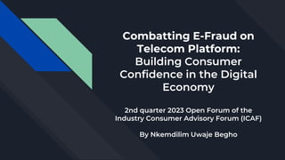 Combatting E-Fraud on
Telecom Platform:
Building Consumer
Confidence in the Digital
Economy
2nd quarter 2023 Open Forum of the
Industry Consumer Advisory Forum (ICAF)
By Nkemdilim Uwaje Begho
 