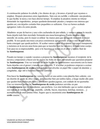 1 KM HIMPERVINCULO PRGRAMACION
VALDEZDE LA CRUZ LUIS FERNANDO
VEGA MARIN DIRIAN YAMILET
A continuación pelamos la cebolla y los dientes de ajo, y lavamos el perejil que vayamos a
emplear. Después picaremos estos ingredientes, bien con un cuchillo o utilizando una picadora,
lo que facilita la tarea y nos hace ahorrar tiempo. Si empleas la picadora intenta no triturar
demasiado los ingredientes, porque quedarán demasiado picados y tampoco nos interesa que
queden así, con dejarlos cortados bien pequeñitos es suficiente. Una vez hemos acabado
agregamos todo a la carne picada.
Añadimos un par de huevos y una o dos cucharadas de pan rallado, y vamos a amasar la mezcla
hasta dejarlo todo bien mezclado formando una masa homogénea. Puedes emplear algún
utensilio de cocina, pero lo mejor es utilizar las manos para que nos quede mezclado lo mejor
posible. Si nos queda una masa con poca consistencia agregaremos un poco más de pan rallado,
hasta conseguir que quede perfecto. Al acabar vamos a tapar el recipiente con papel transparente
y metemos en la nevera unas horas para que se mezclen bien los sabores y la masa tome cuerpo.
Este paso no es imprescindible, pero si lo hacemos se notará en el sabor y textura final de
las hamburguesas.
Pasado ese tiempo y cuando vayamos a preparar las hamburguesas sacamos el recipiente de la
nevera y empezamos a hacer con las manos las bolas de masa del tamaño que queramos preparar
las hamburguesas. Una vez tenemos las bolas hechas las aplastaremos suavemente con la mano
hasta dejarlas con el grosor y tamaño que queremos. Y al acabar ya podemos empezar a cocinar
estas hamburguesas de cerdo o bien podemos envolverlas en papel film o papel de aluminio y
congelarlas, algo útil si hacemos bastante cantidad.
Para hacer las hamburguesas las vamos a hacer en una sartén o una plancha bien caliente, con
un chorrito de aceite de oliva virgen, para hacerlas bien por ambos lados, a fuego medio-alto para
que queden bien hechas por fuera y por dentro queden jugosas, con cuidado de no quemarlas.
Una vez tenemos hechas las hamburguesas de cerdo podemos servirlas en pan
de hamburguesa con los ingredientes que prefieras. Los más habituales que se suelen emplear
son rodajas de tomate, lechuga, pepinillo, cebolla, bacon, mayonesa, kétchup, mostaza… y
acompañadas de unas patatas fritas. Seguro que te encantarán estas hamburguesas de
cerdo caseras.
 