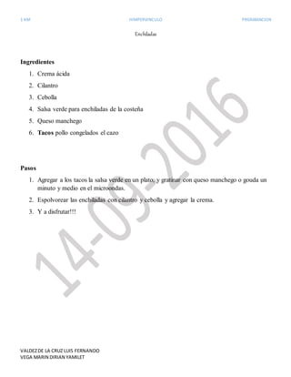 1 KM HIMPERVINCULO PRGRAMACION
VALDEZDE LA CRUZ LUIS FERNANDO
VEGA MARIN DIRIAN YAMILET
Enchiladas
Ingredientes
1. Crema ácida
2. Cilantro
3. Cebolla
4. Salsa verde para enchiladas de la costeña
5. Queso manchego
6. Tacos pollo congelados el cazo
Pasos
1. Agregar a los tacos la salsa verde en un plato, y gratinar con queso manchego o gouda un
minuto y medio en el microondas.
2. Espolvorear las enchiladas con cilantro y cebolla y agregar la crema.
3. Y a disfrutar!!!
 
