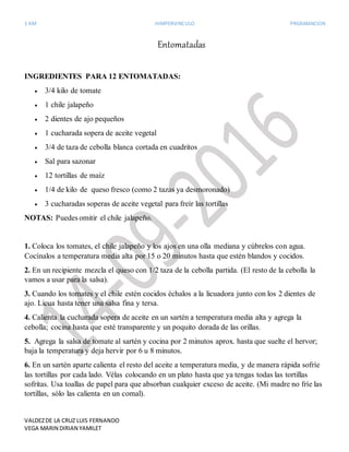 1 KM HIMPERVINCULO PRGRAMACION
VALDEZDE LA CRUZ LUIS FERNANDO
VEGA MARIN DIRIAN YAMILET
Entomatadas
INGREDIENTES PARA 12 ENTOMATADAS:
 3/4 kilo de tomate
 1 chile jalapeño
 2 dientes de ajo pequeños
 1 cucharada sopera de aceite vegetal
 3/4 de taza de cebolla blanca cortada en cuadritos
 Sal para sazonar
 12 tortillas de maíz
 1/4 de kilo de queso fresco (como 2 tazas ya desmoronado)
 3 cucharadas soperas de aceite vegetal para freír las tortillas
NOTAS: Puedes omitir el chile jalapeño.
1. Coloca los tomates, el chile jalapeño y los ajos en una olla mediana y cúbrelos con agua.
Cocínalos a temperatura media alta por 15 o 20 minutos hasta que estén blandos y cocidos.
2. En un recipiente mezcla el queso con 1/2 taza de la cebolla partida. (El resto de la cebolla la
vamos a usar para la salsa).
3. Cuando los tomates y el chile estén cocidos échalos a la licuadora junto con los 2 dientes de
ajo. Licua hasta tener una salsa fina y tersa.
4. Calienta la cucharada sopera de aceite en un sartén a temperatura media alta y agrega la
cebolla; cocina hasta que esté transparente y un poquito dorada de las orillas.
5. Agrega la salsa de tomate al sartén y cocina por 2 minutos aprox. hasta que suelte el hervor;
baja la temperatura y deja hervir por 6 u 8 minutos.
6. En un sartén aparte calienta el resto del aceite a temperatura media, y de manera rápida sofríe
las tortillas por cada lado. Vélas colocando en un plato hasta que ya tengas todas las tortillas
sofritas. Usa toallas de papel para que absorban cualquier exceso de aceite. (Mi madre no fríe las
tortillas, sólo las calienta en un comal).
 