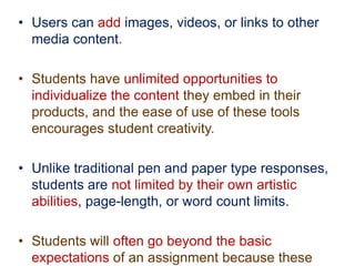 • Users can add images, videos, or links to other
media content.
• Students have unlimited opportunities to
individualize the content they embed in their
products, and the ease of use of these tools
encourages student creativity.
• Unlike traditional pen and paper type responses,
students are not limited by their own artistic
abilities, page-length, or word count limits.
• Students will often go beyond the basic
expectations of an assignment because these
 