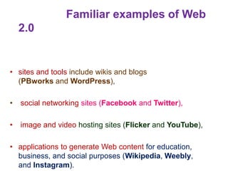 Familiar examples of Web
2.0
• sites and tools include wikis and blogs
(PBworks and WordPress),
• social networking sites (Facebook and Twitter),
• image and video hosting sites (Flicker and YouTube),
• applications to generate Web content for education,
business, and social purposes (Wikipedia, Weebly,
and Instagram).
 