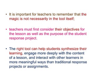 • It is important for teachers to remember that the
magic is not necessarily in the tool itself;
• teachers must first consider their objectives for
the lesson as well as the purpose of the student
response project.
• The right tool can help students synthesize their
learning, engage more deeply with the content
of a lesson, and interact with other learners in
more meaningful ways than traditional response
projects or assignments.
 