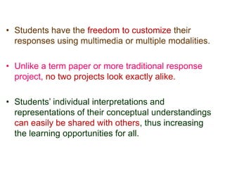 • Students have the freedom to customize their
responses using multimedia or multiple modalities.
• Unlike a term paper or more traditional response
project, no two projects look exactly alike.
• Students’ individual interpretations and
representations of their conceptual understandings
can easily be shared with others, thus increasing
the learning opportunities for all.
 