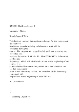 1
KNE351 Fluid Mechanics 1
Laboratory Notes
Broad-Crested Weir
This booklet contains instructions and notes for the experiment
listed above.
Additional material relating to laboratory work will be
delivered during the
course. The expectations regarding lab work and reporting are
described in a
separate document,‘KNE351. FLUIDMECHANICS: Laboratory
Method and
Reporting’, which will also be circulated at the beginning of the
course. It is
expected that all students study these notes and complete the
pre-lab component
prior to the laboratory session. An overview of the laboratory
equipment will
be provided at the beginning of each session.
A D Henderson
2
1. Learning Objectives
 